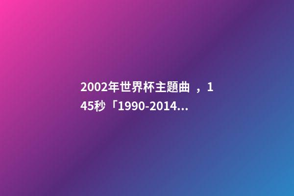 2002年世界杯主題曲，145秒「1990-2014」哪一首世界杯主題曲最讓你記憶猶新-第1張-觀點-玄機派